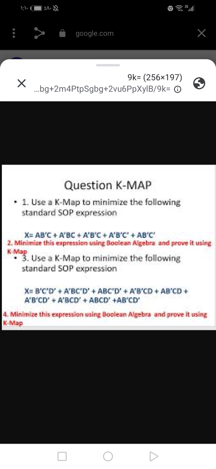 %A• Q
google.com
9k= (256×197)
.bg+2m4PtpSgbg+2vu6PpXylB/9k= ©
Question K-MAP
1. Use a K-Map to minimize the following
standard SOP expression
X= AB'C + A'BC + A'B'C + A'B'C' + AB'C
2. Minimize this expression using Boolean Algebra and prove it using
K-Map
* 3. Use a K-Map to minimize the following
standard SOP expression
X= B'C'D' + A'BC'D' + ABC'D' + A'B'CD + AB'CD+
A'B'CD' + A'BCD' + ABCD' +AB'CD'
4. Minimize this expression using Boolean Algebra and prove it using
K. Мар
