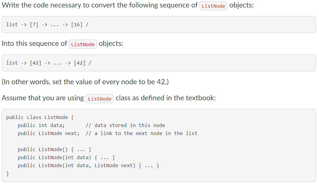 Write the code necessary to convert the following sequence of ListNode objects:
list -> [7] -> ...
-> [16] /
Into this sequence of ListNode objects:
list -> [42] -> ... -> [42] /
(In other words, set the value of every node to be 42.)
Assume that you are using ListNode class as defined in the textbook:
public class ListNode {
public int data;
// data stored in this node
public ListNode next; // a link to the next node in the list
public ListNode() { ... }
public ListNode(int data) { ... }
public ListNode(int data, ListNode next) { ... }
