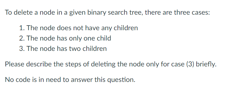To delete a node in a given binary search tree, there are three cases:
1. The node does not have any children
2. The node has only one child
3. The node has two children
Please describe the steps of deleting the node only for case (3) briefly.
No code is in need to answer this question.
