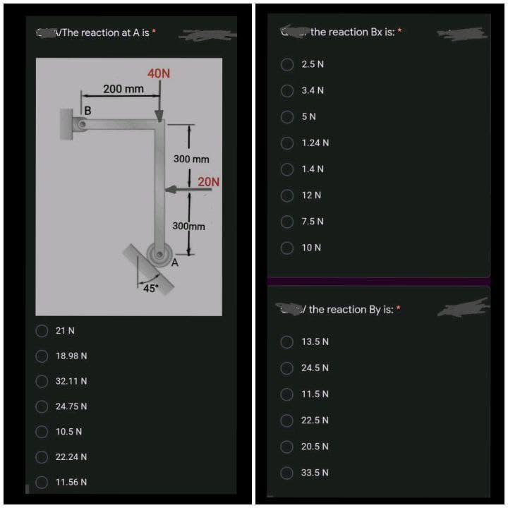 NThe reaction at A is*
the reaction Bx is:
2.5N
40N
200 mm
3.4 N
B
5 N
1.24 N
300 mm
1.4 N
20N
12 N
7.5 N
300mm
10 N
45°
/ the reaction By is:
21 N
13.5 N
18.98 N
24.5 N
32.11 N
11.5 N
24.75 N
22.5 N
10.5 N
20.5 N
22.24 N
33.5 N
O 11.56 N
