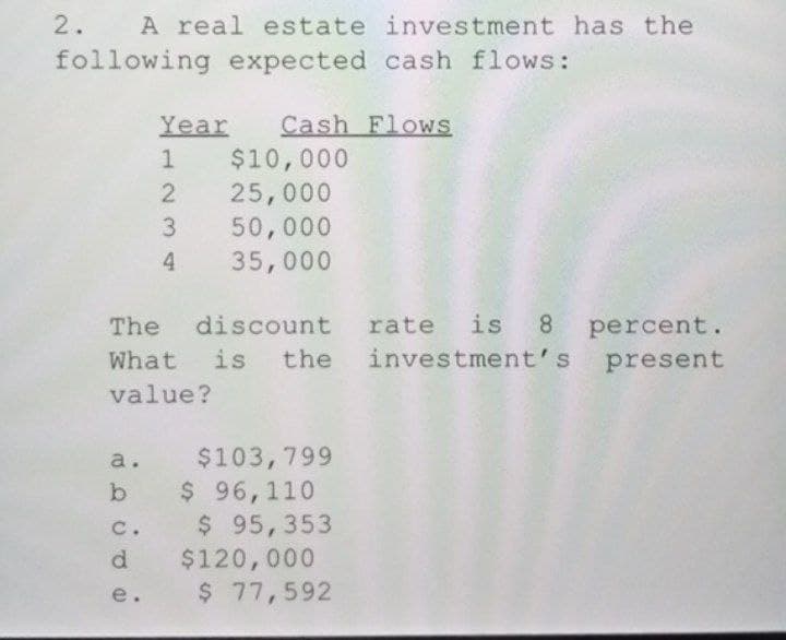 2.
A real estate investment has the
following expected cash flows:
Year
Cash Flows
$10,000
25,000
50,000
4 35,000
discount rate is 8 percent.
the investment's present
The
What is
value?
$103,799
b $ 96,110
$ 95,353
$120,000
$ 77,592
a.
c.
d.
e.
