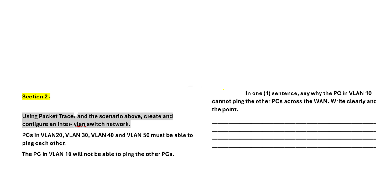 Section 2 -
Using Packet Trace, and the scenario above, create and
configure an Inter-vlan switch network.
PCs in VLAN20, VLAN 30, VLAN 40 and VLAN 50 must be able to
ping each other.
The PC in VLAN 10 will not be able to ping the other PCs.
In one (1) sentence, say why the PC in VLAN 10
cannot ping the other PCs across the WAN. Write clearly and
the point.