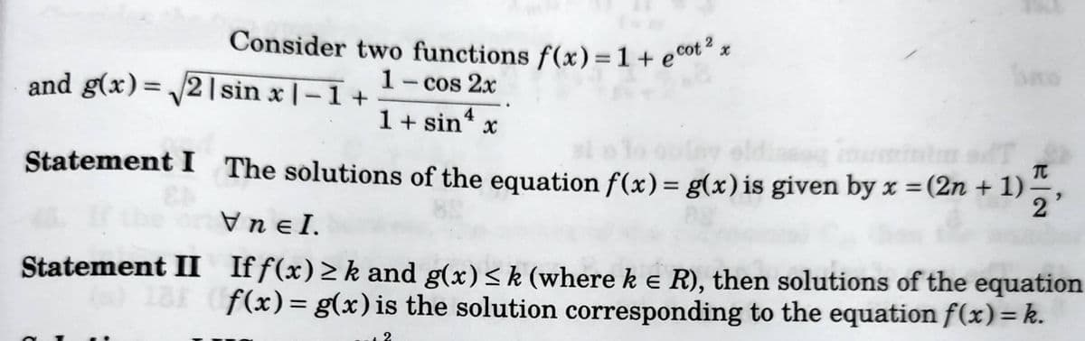 Consider two functions f(x) = 1 + ecot"*
Cot 2
%3D
and g(x)= 21sin x |-1 +
1- cos 2x
%3D
1+ sin4
Statement I The solutions of the equation f(x)= g(x)is given by x = (2n + 1)
%3D
Vn eI.
Statement II If f(x) > k and g(x)<k (where k e R), then solutions of the equation
f(x)= g(x) is the solution corresponding to the equation f(x)=k.
%3D
