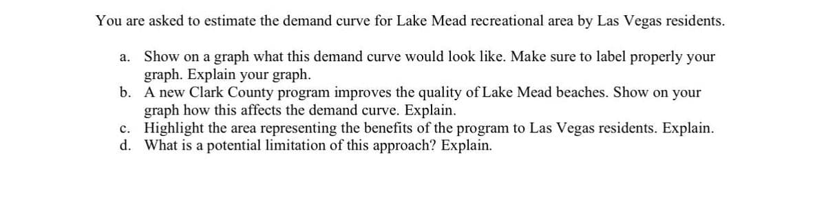 You are asked to estimate the demand curve for Lake Mead recreational area by Las Vegas residents.
a. Show on a graph what this demand curve would look like. Make sure to label properly your
graph. Explain your graph.
b.
A new Clark County program improves the quality of Lake Mead beaches. Show on your
graph how this affects the demand curve. Explain.
Highlight the area representing the benefits of the program to Las Vegas residents. Explain.
What is a potential limitation of this approach? Explain.
c.
d.