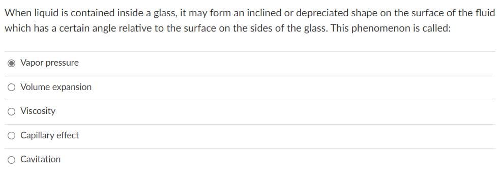 When liquid is contained inside a glass, it may form an inclined or depreciated shape on the surface of the fluid
which has a certain angle relative to the surface on the sides of the glass. This phenomenon is called:
O Vapor pressure
O Volume expansion
O Viscosity
O Capillary effect
O Cavitation
