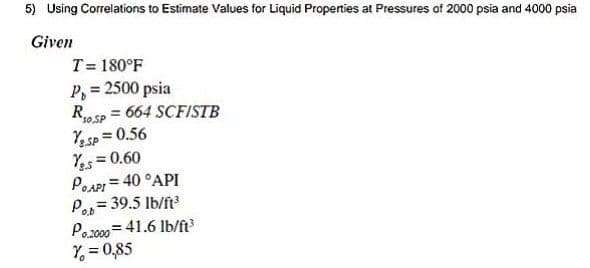 5) Using Correlations to Estimate Values for Liquid Properties at Pressures of 2000 psia and 4000 psia
Given
T = 180°F
P₁ = 2500 psia
10,SP
R0.5P = 664 SCFISTB
Yg.sp=0.56
Ygs = 0.60
POJAPI = 40 °API
Pob = 39.5 lb/ft³
Po.2000 41.6 lb/ft³
% = 0,85