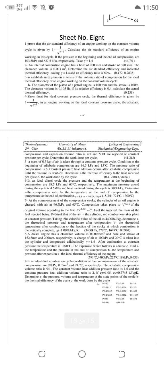 397
82
B/s O
11:50
Q2
Sheet No. Eight
1-prove that the air standard efficiency of an engine working on the constant volume
cycle is given by 1- Calculate the air standard efficiency of an engine
working on this cycle. If the pressure at the beginning and the end of compression, are
103.5kPa and 827.5 kPa, respectively. Take y =1.4
(44.7%)
2- An internal combustion engine has a bore of 200 mm and stroke of 380 mm. The
clearance volume is 0.003 m'. Determine the air standard efficiency and indicated
thermal efficiency , taking y=1.4 and an efficiency ratio is 60%. (0.472, 0.2835)
3-a- establish an expression in terms of the volume ratio of compression for the ideal
thermal efficiency of an engine working on the constant volume cycle.
b- The diameter of the piston of a petrol engine is 100 mm and the stroke is 100m.
The clearance volume is 0.105 lit. if its relative efficiency is 0.4, calculate the actual
thermal efficiency.
4-Show thsat for ideal constant pressure cycle, the thermal efficiency is given by
(0.231)
. in an engine working on the ideal constant pressure cycle, the adiabatic
1-
Thermodynamics
2nd Year
University of Misan
Dr. Ali Al-Jubainawi.
College of Engineering
Mechanical Engineering Dept.
compression and expansion volume ratio is 4.5 and 50kJ are rejected at constant
pressure per cycle. Determine the work done per cycle.
5- a mass of 0.5 kg of air is taken through a constant pressure cycle. Condition at the
beginning of adiabatic compression are 96.5 kPa and 15°C. The pressure ratio of
compression is 6. Constant pressure heat addition occurs after adiabatic compression
until the volume is doubled. Determine a-the thermal efficiency b-the heat received
per cycle c- the work done by the cycle.
6-In an ideal diesel cycle the pressure and the temperature at the beginning of
compression are 98.5 kPa and 60°C, respectively. The maximum pressure attend
during the cycle is 4.5MPA and heat received during the cycle is 580KJ/kg. Determine
a-the compression ratio b- the temperature at the end of compression b- the
temperature at the end of combustion.y-14.p - 1.003J I kgk (15.3:1, 721°C, 1300°C)
7- At the commencement of the compression stroke, the cylinder of an oil engine is
charged with air at 96.5kPa and 65°C. Compression takes place to 1/14th of the
(41.2kJ)
(0.4, 240KJ, 960kJ)
original volume according to the law PV35 -C. Fuel the injected, the mass of the
fuel injected being 1/40th of that of the air in the cylinder, and combustion takes place
at constant pressure. Taking t5he calorific value of the oil as 44000kJ/kg, determine a-
the theoretical pressure and temperature after compression b- the theoretical
temperature after combustion c- the fraction of the stroke at which combustion is
theoretically complete, ep-1.003KJ/kg.K (3400kPa, 579°C, 1649'c, 0.0967)
8-A diesel engine has a clearance volume is 0.00025m and bore and stroke of
152.5mm and 200mm, respectively. A charge of air at 100kPa and 20°C is taken into
the cylinder and compressed adiabatically y=1.4. After combustion at constant
pressure the temperature is 1090°C. The expansion which follows is adiabatic. Find a-
the temperature and the pressure at the end of compression b- the temperature and
pressure after expansion c- the ideal thermal efficiency of the engine
(591°C.4400kPa,227°C,188kPa,0.633)
9-In an ideal dual combustion cycle conditions at the commencement of the adiabatic
compression are 93kPa, 0.05m and 24 °C. respectively. The adiabatic compression
volume ratio is 9:1. The constant volume heat addition pressure ratio is 1.5 and the
constant pressure heat addition volume ratio is 2, if cp=1.05, cv=0.7745 kJ/kgK.
Determine a- the pressure, volume and temperature at the state points of the cycle b-
the thermal efficiency of the cycle c- the work done by the cycle
a- Pi-93
VI-0.05
TI-24
P2-INIS
V2-0.0056 T2371
P3-27225
V3-0.0056
P4-27225
V4-0.0112 T4-1657
PS359
VS-005
TS-K72
15 15
