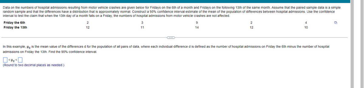 Data on the numbers of hospital admissions resulting from motor vehicle crashes are given below for Fridays on the 6th of a month and Fridays on the following 13th of the same month. Assume that the paired sample data is a simple
random sample and that the differences have a distribution that is approximately normal. Construct a 95% confidence interval estimate of the mean of the population of differences between hospital admissions. Use the confidence
interval to test the claim that when the 13th day of a month falls on a Friday, the numbers of hospital admissions from motor vehicle crashes are not affected.
Friday the 6th
2
3
2
Friday the 13th
12
11
14
12
10
...
In this example, Ha is the mean value of the differences d for the population of all pairs of data, where each individual difference d is defined as the number of hospital admissions on Friday the 6th minus the number of hospital
admissions on Friday the 13th. Find the 95% confidence interval,
> Prt >
(Round to two decimal places as needed.)

