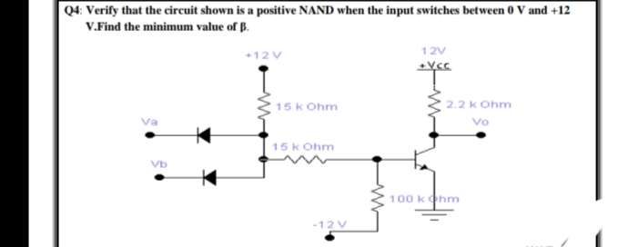 Q4: Verify that the circuit shown is a positive NAND when the input switches between 0 V and +12
V.Find the minimum value of B.
12V
+12 V
15 k Ohm
2.2 k Ohm
Vo
15 k Ohm
100 kohm
-12 V

