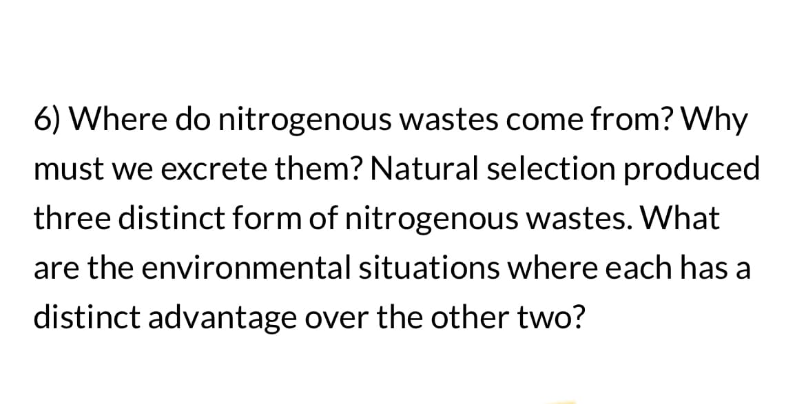 6) Where do nitrogenous wastes come from? Why
must we excrete them? Natural selection produced
three distinct form of nitrogenous wastes. What
are the environmental situations where each has a
distinct advantage over the other two?