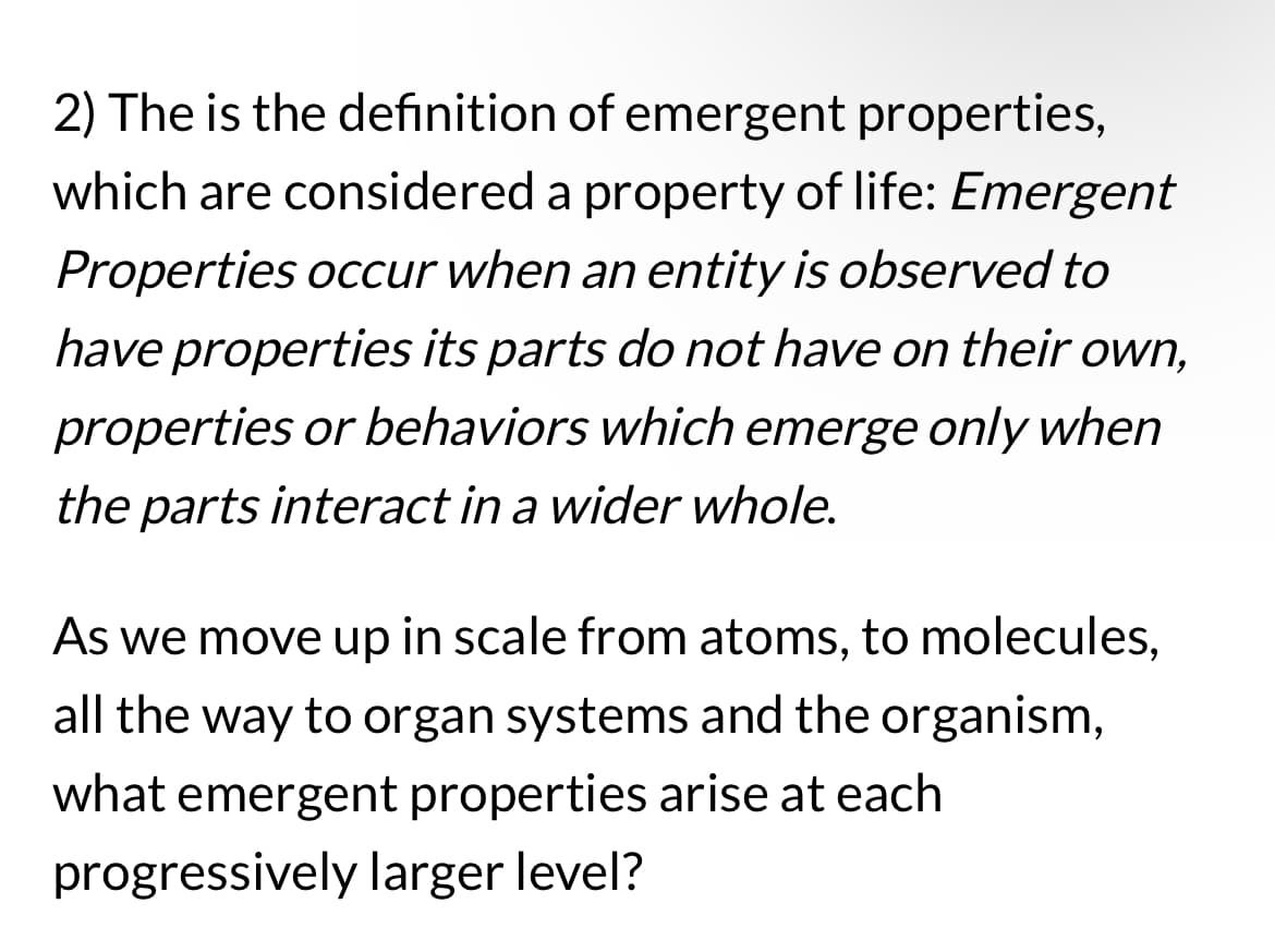 2) The is the definition of emergent properties,
which are considered a property of life: Emergent
Properties occur when an entity is observed to
have properties its parts do not have on their own,
properties or behaviors which emerge only when
the parts interact in a wider whole.
As we move up in scale from atoms, to molecules,
all the way to organ systems and the organism,
what emergent properties arise at each
progressively larger level?