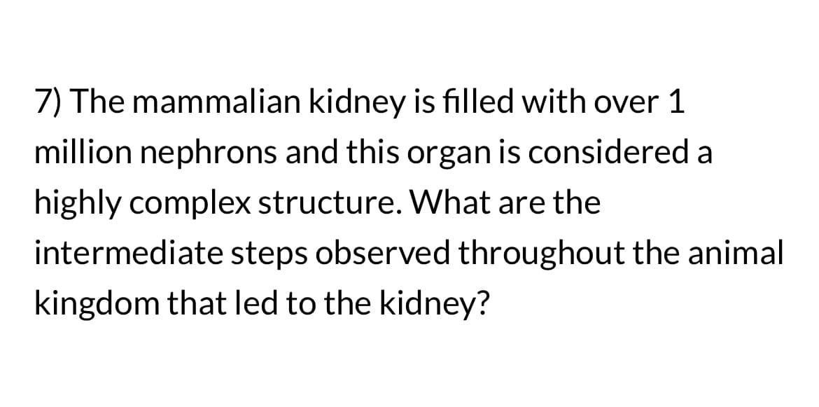 7) The mammalian kidney is filled with over 1
million nephrons and this organ is considered a
highly complex structure. What are the
intermediate steps observed throughout the animal
kingdom that led to the kidney?