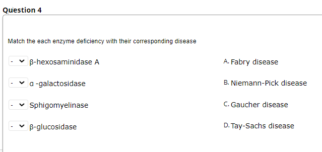 Question 4
Match the each enzyme deficiency with their corresponding disease
B-hexosaminidase A
A. Fabry disease
a -galactosidase
B. Niemann-Pick disease
Sphigomyelinase
C. Gaucher disease
B-glucosidase
D. Tay-Sachs disease
