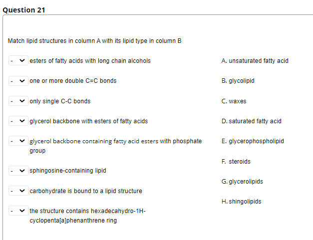 Question 21
Match lipid structures in column A with its lipid type in column B
esters of fatty acids with long chain alcohols
A. unsaturated fatty acid
one or more double C=C bonds
B. glycolipid
only single C-C bonds
C. waxes
glycerol backbone with esters of fatty acids
D. saturated fatty acid
glycerol backbone containing fatty acid esters with phosphate
E. glycerophospholipid
group
F. steroids
sphingosine-containing lipid
G. glycerolipids
carbohydrate is bound to a lipid structure
H. shingolipids
the structure contains hexadecahydro-1H-
cyclopenta[a]phenanthrene ring
