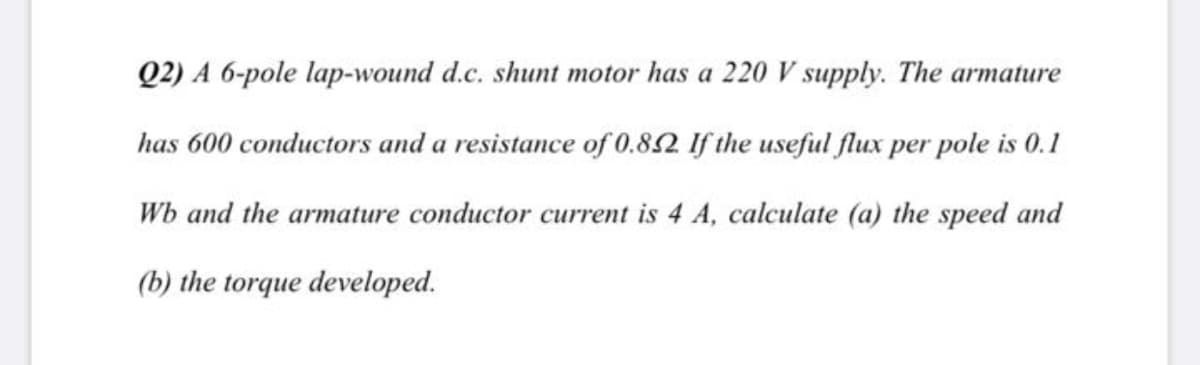 Q2) A 6-pole lap-wound d.c. shunt motor has a 220 V supply. The armature
has 600 conductors and a resistance of 0.82 If the useful flux per pole is 0.1
Wb and the armature conductor current is 4 A, calculate (a) the speed and
(b) the torque developed.

