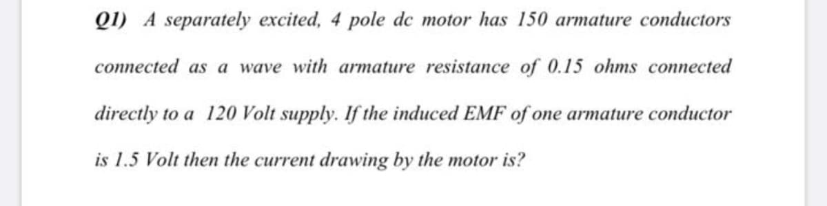 Q1) A separately excited, 4 pole de motor has 150 armature conductors
connected as a wave with armature resistance of 0.15 ohms connected
directly to a 120 Volt supply. If the induced EMF of one armature conductor
is 1.5 Volt then the current drawing by the motor is?
