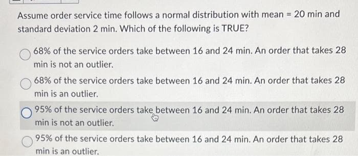 Assume order service time follows a normal distribution with mean = 20 min and
standard deviation 2 min. Which of the following is TRUE?
68% of the service orders take between 16 and 24 min. An order that takes 28
min is not an outlier.
68% of the service orders take between 16 and 24 min. An order that takes 28
min is an outlier.
95% of the service orders take between 16 and 24 min. An order that takes 28
min is not an outlier.
95% of the service orders take between 16 and 24 min. An order that takes 28
min is an outlier.