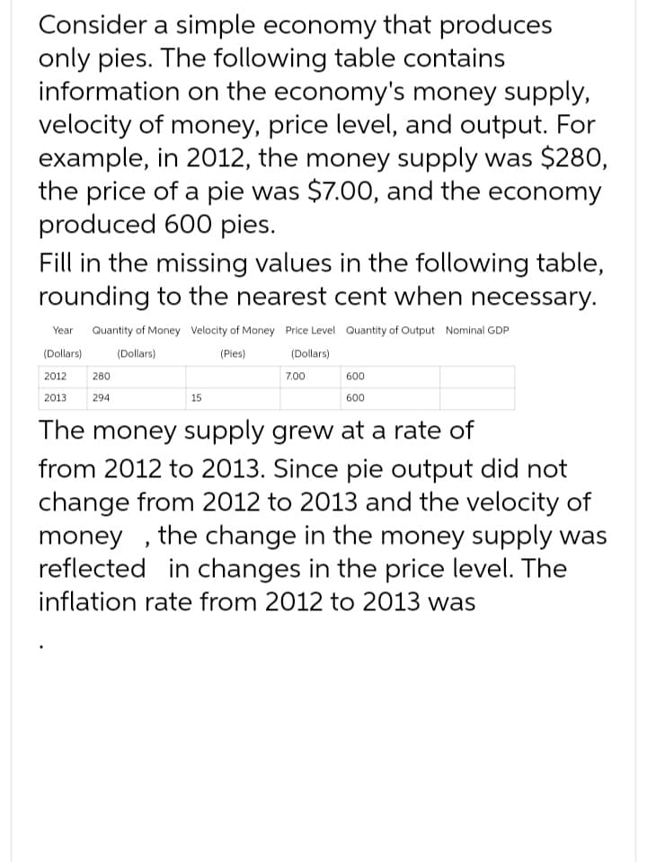Consider a simple economy that produces
only pies. The following table contains
information on the economy's money supply,
velocity of money, price level, and output. For
example, in 2012, the money supply was $280,
the price of a pie was $7.00, and the economy
produced 600 pies.
Fill in the missing values in the following table,
rounding to the nearest cent when necessary.
Year Quantity of Money Velocity of Money Price Level Quantity of Output Nominal GDP
(Dollars) (Dollars)
(Pies)
(Dollars)
2012 280
2013 294
15
7.00
600
600
The money supply grew at a rate of
from 2012 to 2013. Since pie output did not
change from 2012 to 2013 and the velocity of
money, the change in the money supply was
reflected in changes in the price level. The
inflation rate from 2012 to 2013 was