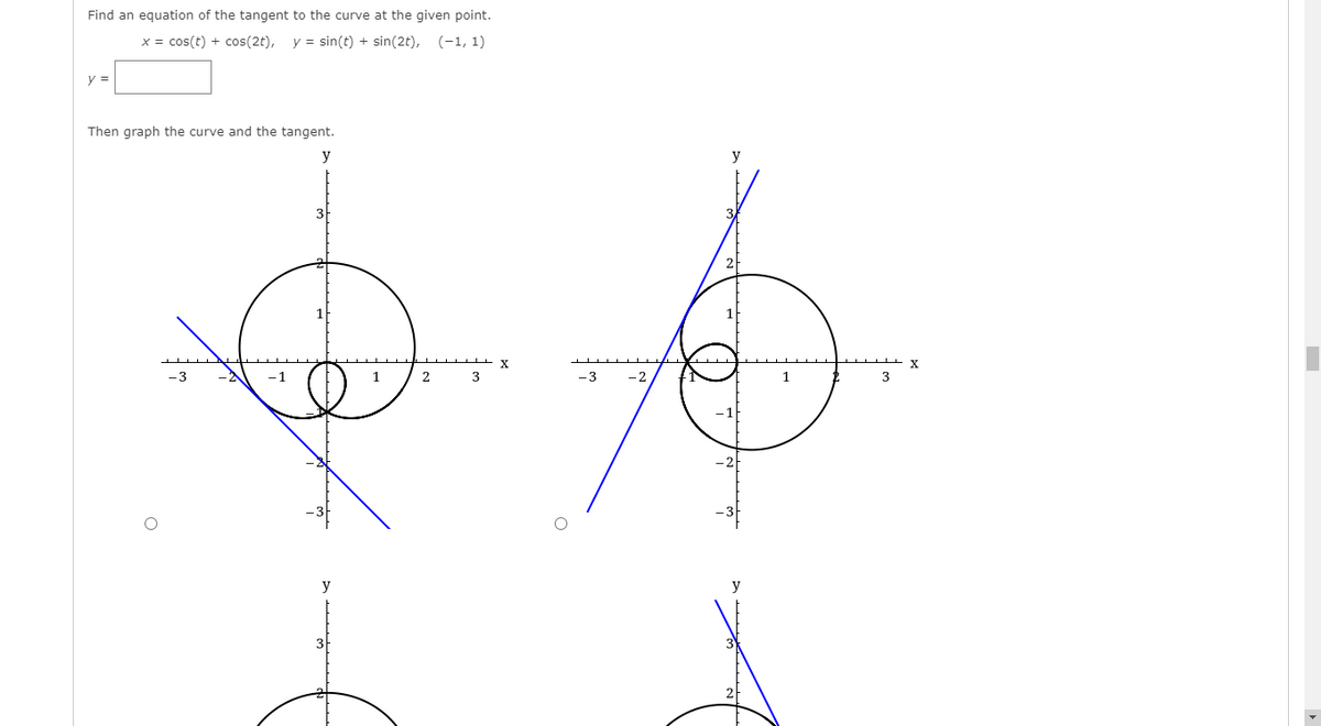 Find an equation of the tangent to the curve at the given point.
x = cos(t) + cos(2t),
y = sin(t) + sin(2t), (-1, 1)
y =
Then graph the curve and the tangent.
y
y
3
1.
2
-3
-2
3
y
3
