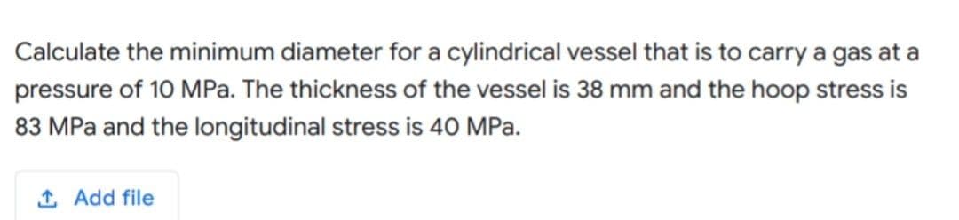 Calculate the minimum diameter for a cylindrical vessel that is to carry a gas at a
pressure of 10 MPa. The thickness of the vessel is 38 mm and the hoop stress is
83 MPa and the longitudinal stress is 40 MPa.
1 Add file

