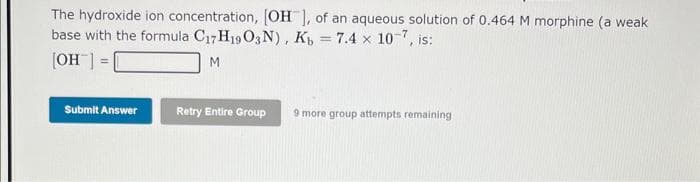 The hydroxide ion concentration, [OH ], of an aqueous solution of 0.464 M morphine (a weak
base with the formula C17H19 O3N), Kb = 7.4 x 10-7, is:
[OH-] =
M
Submit Answer
Retry Entire Group 9 more group attempts remaining