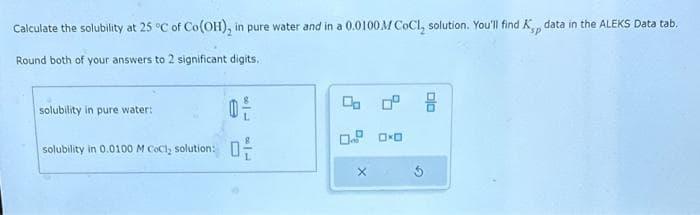 Calculate the solubility at 25°C of Co(OH), in pure water and in a 0.0100M CoCl, solution. You'll find K data in the ALEKS Data tab.
sp
Round both of your answers to 2 significant digits.
solubility in pure water:
solubility in 0.0100 M CoCl, solutions
은
문
ㅁㅁㅁ
X
DxD