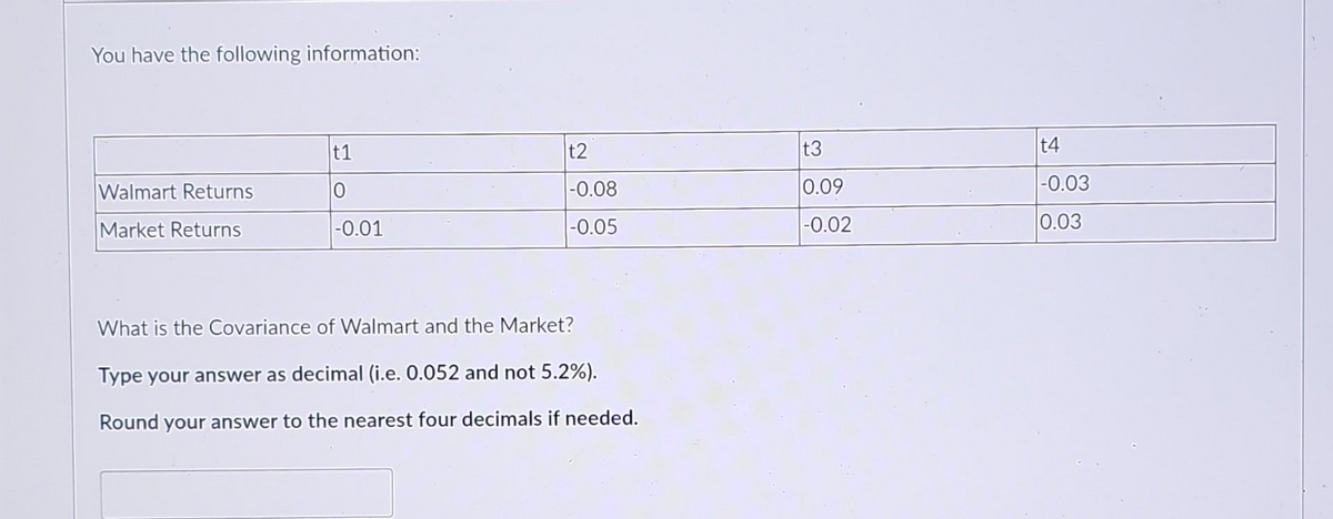 You have the following information:
Walmart Returns
Market Returns
t1
0
-0.01
t2
-0.08
-0.05
What is the Covariance of Walmart and the Market?
Type your answer as decimal (i.e. 0.052 and not 5.2%).
Round your answer to the nearest four decimals if needed.
t3
0.09
-0.02
t4
-0.03
0.03
