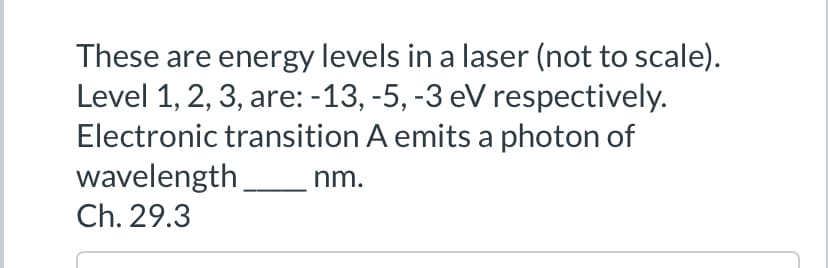 These are energy levels in a laser (not to scale).
Level 1, 2, 3, are: -13, -5, -3 eV respectively.
Electronic transition A emits a photon of
wavelength
Ch. 29.3
nm.