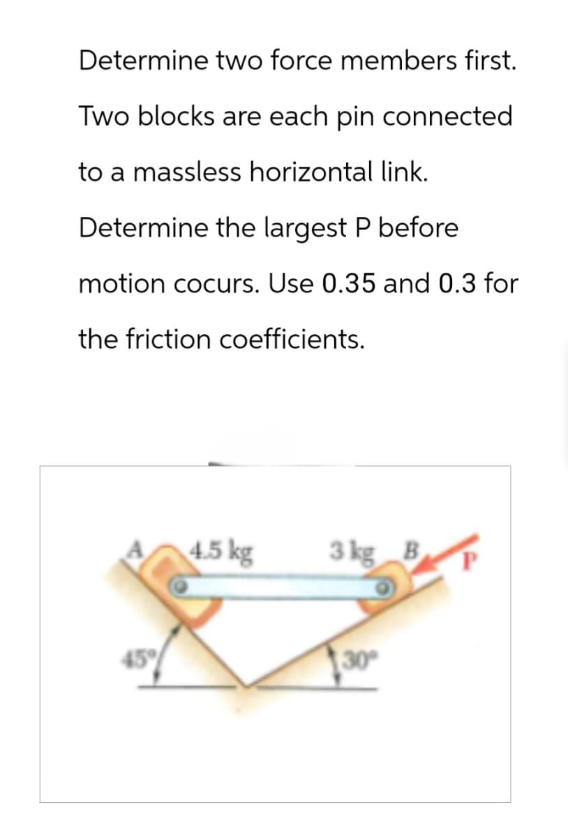 Determine two force members first.
Two blocks are each pin connected
to a massless horizontal link.
Determine the largest P before
motion cocurs. Use 0.35 and 0.3 for
the friction coefficients.
4.5 kg
3 kg B
30°