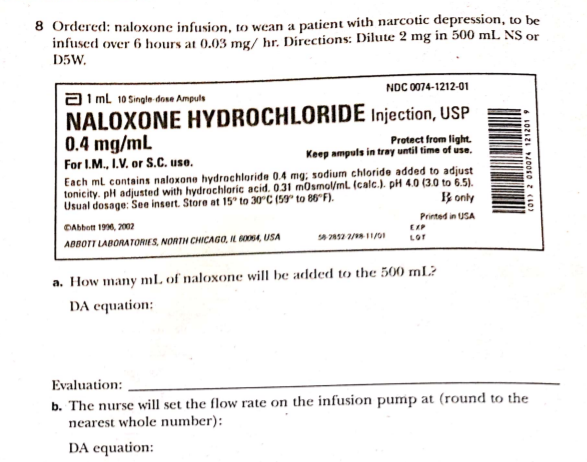 8 Ordered: naloxone infusion, to wean a patient with narcotic depression, to be
infused over 6 hours at 0.03 mg/ hr. Directions: Dilute 2 mg in 500 mL NS or
D5W.
NDC 0074-1212-01
a1 ml 10 Single dose Ampuls
NALOXONE HYDROCHLORIDE Injection, USP
0.4 mg/mL
Protect from light.
Keep ampuls in tray until time of use.
For I.M., I.V. or S.C. use.
Each ml contains naloxone hydrachloride 0.4 mg; sodium chloride added to adjust
tonicity. pH adjusted with hydrochloric acid. 0.31 mOsmol/mL. (calc.). pH 4.0 (3.0 to 6.5).
Usual dosage: See insert. Store at 15° to 30°C (59° to 86°F).
B only
Printed in USA
DAbhott 1996, 2002
EXP
LOr
ABBOTT LABORATORIES, NORTH CHICAGO, IL BO054, USA
a. How many mL of naloxone will be added to the 500 mL?
DA equation:
Evaluation:
b. The nurse will set the flow rate on the infusion pump at (round to the
nearest whole number):
DA equation:
