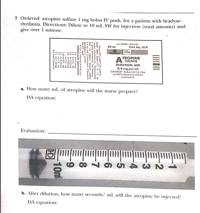 7 Ordered: atropine sulfate 1 mg bolus IV push, for a patient with bradyar-
rhythmia. Directions: Dilute to 10 mL SW for injection (total amount) and
give over 1 minute.
NDC 0002-1675-01
20 ml
VIAL No. 419
POISON
A TROPINE
SULFATE
INJECTION, USP
0.4 mg per ml
CAUTION-Federal (U.SA.J low
prohibits dispensing without
prescription.
a. How many mL of atropine will the nurse prepare?
DA equation:
Evaluation:
b. After dilution, how many seconds/ mL. will the atropine be injected?
DA equation:
Store 5" io BF (15" te 30°C)
Usuel Adult Dose-0.75 to 14 ml
injected subcutareously, intramusculerly,
e dowly introvenousiy. See iterature.
Eech mi contains Atropine Suliate,
CA mg with Chlorebutanel (Chloroform
Derivalve) 05 percent.
wV6731 AMX
Bly Cedionela, N425, USA
APPROXIMATE EQUIVALENTS
04 mi-0.16 mg
0.5 mi-0.2 mg
0.6 mi-024 mg
OE ml-0.32 mg
1 mi-04 mg
1.25 ml-0.5 mg
1.6 ml-0.65 mg
25 ml-1.0 mg
2.1 ml-1.25 mg
Exp. Date/Control No.
6-
10ml
BD
