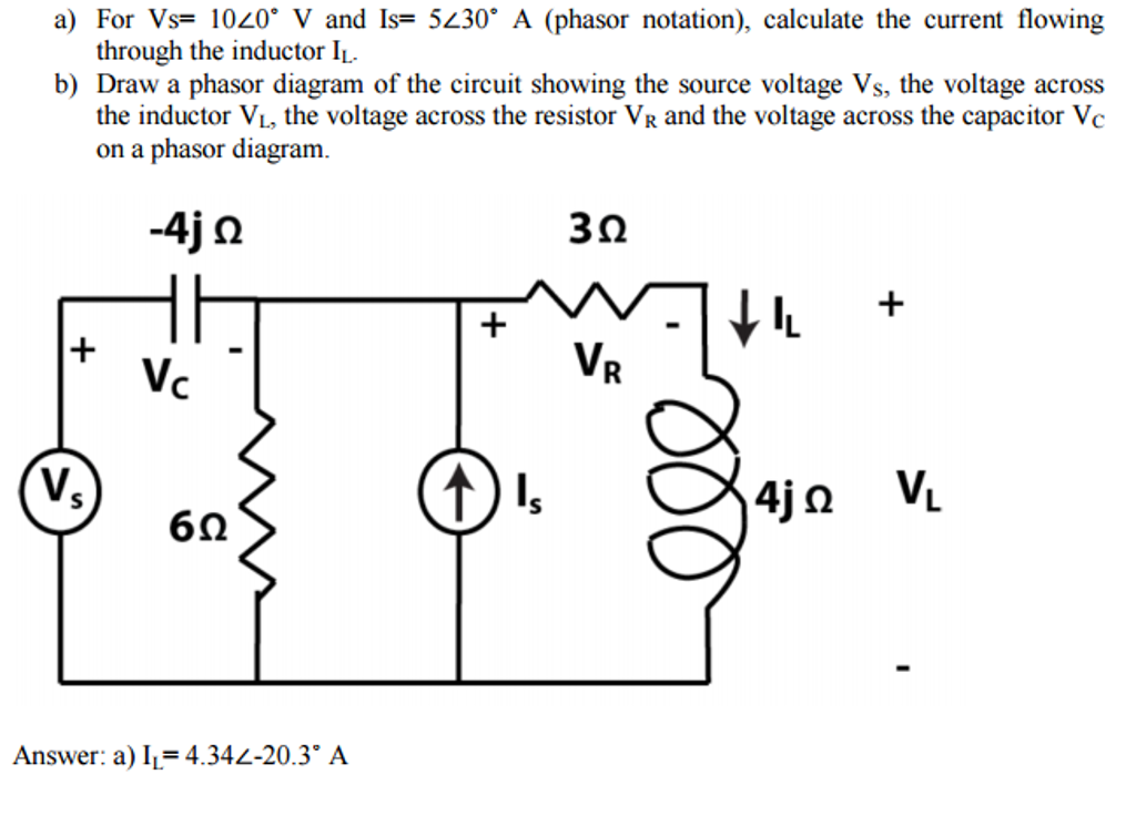 a) For Vs= 1020° V and Is= 5230° A (phasor notation), calculate the current flowing
through the inductor IL.
b) Draw a phasor diagram of the circuit showing the source voltage Vs, the voltage across
the inductor V₁, the voltage across the resistor VR and the voltage across the capacitor Vc
on a phasor diagram.
-4j Ω
+
V₂
Vc
6Ω
Answer: a) I₁= 4.34<-20.3° A
+
Is
3Ω
VR
| ↓
4j VL