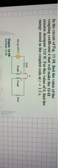 In the circuit of Fig. 13.98, find the value of the
coupling coefficient & that will make the 10-02
resistor dissipate 320 W. For this value of k, find the
energy stored in the coupled coils at f= 1.5 s.
165 cos 10³ V
Figure 13.98
For Prob. 13.29.
10 12
ww
.
30 mH
50 mH
ww
2002