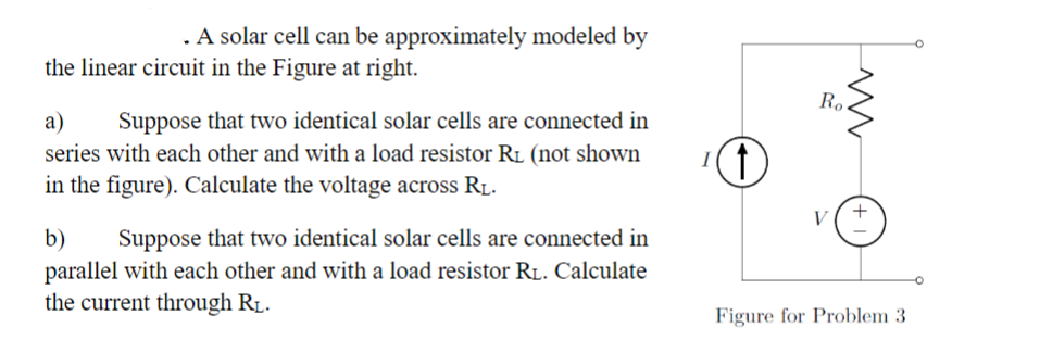 . A solar cell can be approximately modeled by
the linear circuit in the Figure at right.
a) Suppose that two identical solar cells are connected in
series with each other and with a load resistor RL (not shown
in the figure). Calculate the voltage across RL.
b) Suppose that two identical solar cells are connected in
parallel with each other and with a load resistor RL. Calculate
the current through RL.
(1)
Ro
V
ww
+1
Figure for Problem 3