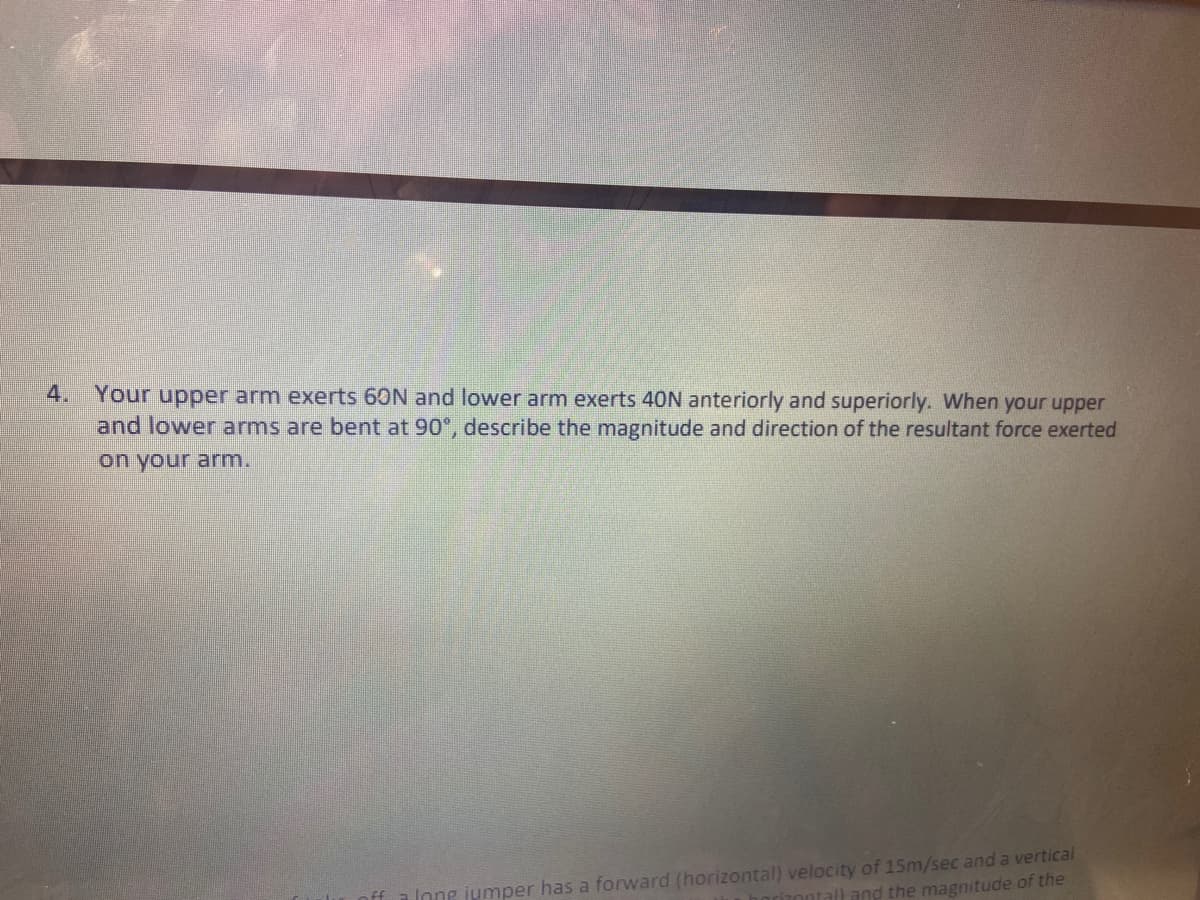 4.
Your upper arm exerts 60N and lower arm exerts 40N anteriorly and superiorly. When your upper
and lower arms are bent at 90°, describe the magnitude and direction of the resultant force exerted
on your arm.
nff a long jumper has a forward (horizontal) velocity of 15m/sec and a vertical
ntall and the magnitude of the
