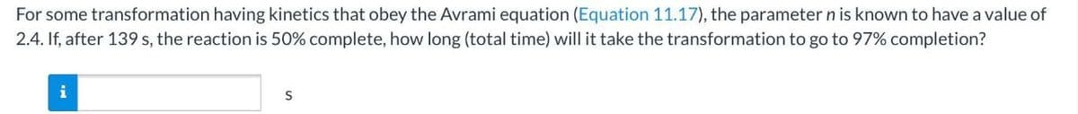 For some transformation having kinetics that obey the Avrami equation (Equation 11.17), the parameter n is known to have a value of
2.4. If, after 139 s, the reaction is 50% complete, how long (total time) will it take the transformation to go to 97% completion?
i
