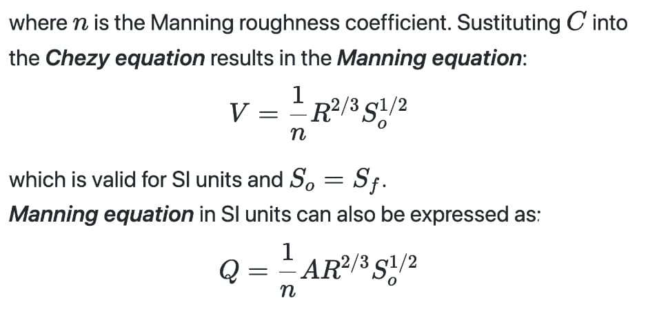 where n is the Manning roughness coefficient. Sustituting into
the Chezy equation results in the Manning equation:
V 1 R²/3 51/2
n
=
which is valid for Sl units and So = Sf.
Manning equation in Sl units can also be expressed as:
1
AR²/3 S1/2
Q
=
n