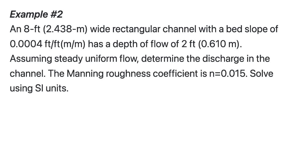 Example #2
An 8-ft (2.438-m) wide rectangular channel with a bed slope of
0.0004 ft/ft(m/m) has a depth of flow of 2 ft (0.610 m).
Assuming steady uniform flow, determine the discharge in the
channel. The Manning roughness coefficient is n=0.015. Solve
using Sl units.