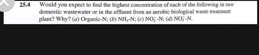 25.4
Would you expect to find the highest concentration of each of the following in raw
domestic wastewater or in the effluent from an aerobic biological waste treatment
plant? Why? (a) Organic-N; (b) NH3-N; (c) NO₂-N; (d) NO3-N.