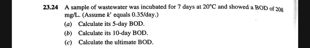 23.24
A sample of wastewater was incubated for 7 days at 20°C and showed a BOD of 208
mg/L. (Assume k' equals 0.35/day.)
(a) Calculate its 5-day BOD.
(b) Calculate its 10-day BOD.
(c) Calculate the ultimate BOD.