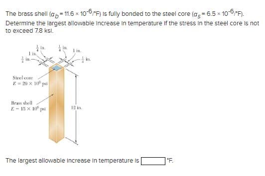 The brass shell (a = 11.6 x 10-6/F) is fully bonded to the steel core (a = 6.5 × 10-6 °F).
Determine the largest allowable increase in temperature if the stress in the steel core is not
to exceed 7.8 ksl.
1 in
in
Steel core
E = 29 x 10 psi
Brass shell
E-15 x 10² psi
in.
12 in
in.
The largest allowable Increase in temperature is
°F.