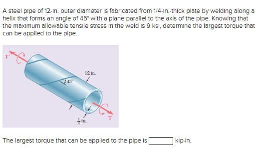A steel pipe of 12-in. outer diameter is fabricated from 1/4-in.-thick plate by welding along a
helix that forms an angle of 45° with a plane parallel to the axis of the pipe. Knowing that
the maximum allowable tensile stress in the weld is 9 ksl, determine the largest torque that
can be applied to the pipe.
12 in
+in.
The largest torque that can be applied to the pipe is [
kip-in.