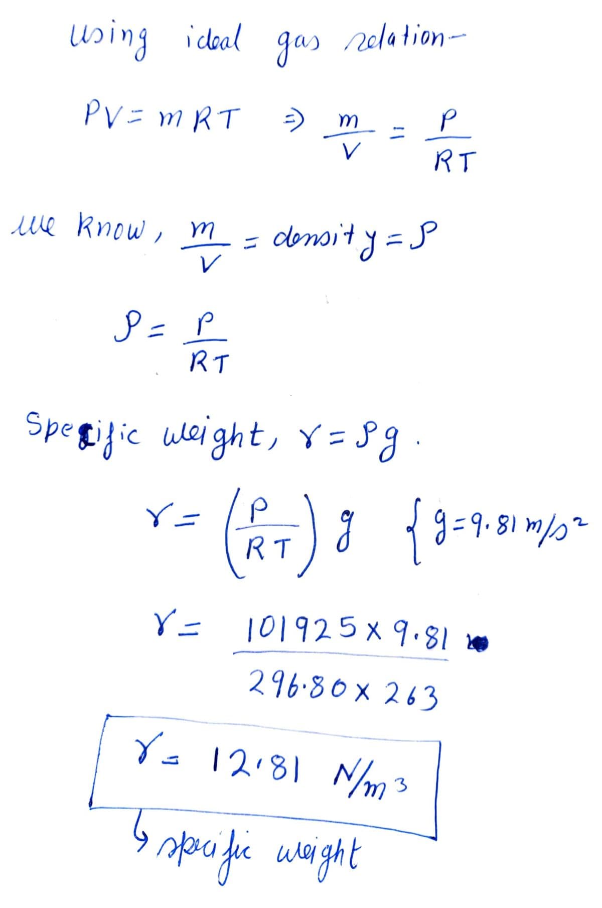 using ideal
PV = MRT
лие know, т
P = P
RT
r=
gas relation-
=> m
V
Specific weight, r=sg
V=
= density = P
P
RT
(RT) g { 9 = 9-31 1/²
g=9.81m/s²
101925 x 9.81
296.80×263
V = 12·81 N/m3
6
specific weight