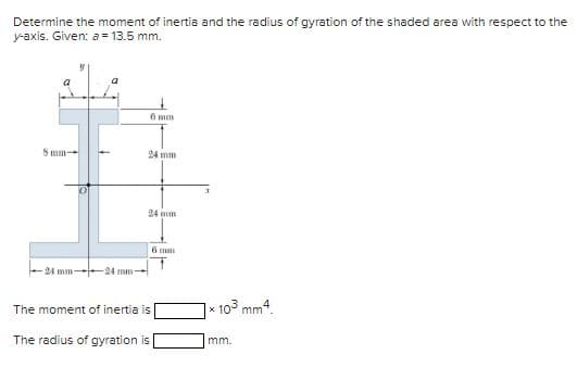 Determine the moment of inertia and the radius of gyration of the shaded area with respect to the
y-axis. Given: a = 13.5 mm.
24 mm
-24 mm-
6 mm
24 mm
24 mm
The moment of inertia is
The radius of gyration is
6 mm
10³ mm4.
mm.