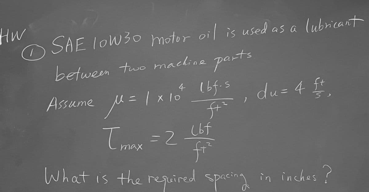 Hw
SAE 10W30 motor oil is used as a lubricant
between two machine parts
4 lbf.s
ft²
(bf
f+²
What is the required spacing in inches?
O
Assume M=1х10
Tmax=2
du= 4 ft