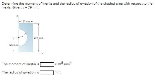 Determine the moment of inertia and the radius of gyration of the shaded area with respect to the
x-axis. Given: r = 79 mm.
125 mm
125 mm -
250 mm
The moment of inertia is
The radius of gyration is
*106 mm4.
mm.