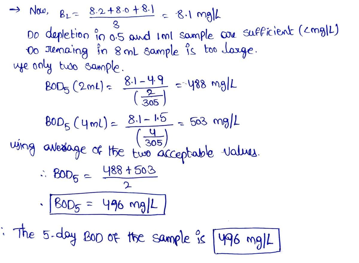 Now,
BL=
8.248.0 +8.1
= 8.1 mg/h
3
Do depletion in 0.5 and I'ml sample are sufficient (cmg/L)
Do remaing in 8 mL sample is too large.
ye only two sample.
BODS (2m²) = 8.1-4.9
(305)
= - 488 mg/L
= 503 mg/L
BOD5 (4ml) = 8.1-1.5
(3515)
using avessage of the two acceptable values.
:: BOD5
488 +503
2
BOD5
496 mg/L
: The 5-day BOD of the sample is [496 mg/L
=