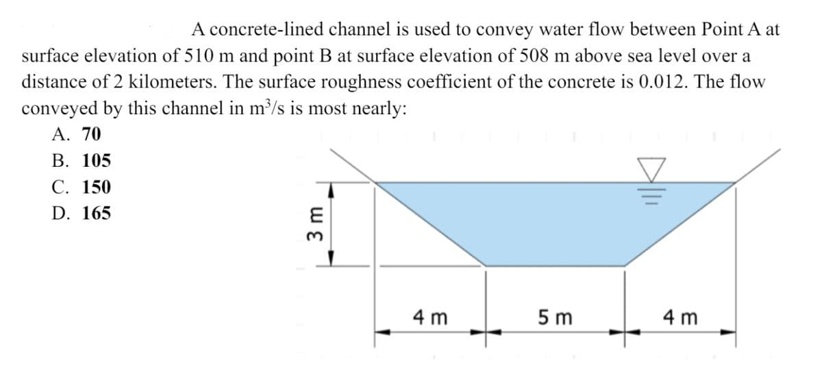 A concrete-lined channel is used to convey water flow between Point A at
surface elevation of 510 m and point B at surface elevation of 508 m above sea level over a
distance of 2 kilometers. The surface roughness coefficient of the concrete is 0.012. The flow
conveyed by this channel in m³/s is most nearly:
A. 70
B. 105
C. 150
D. 165
4m
5 m
4m