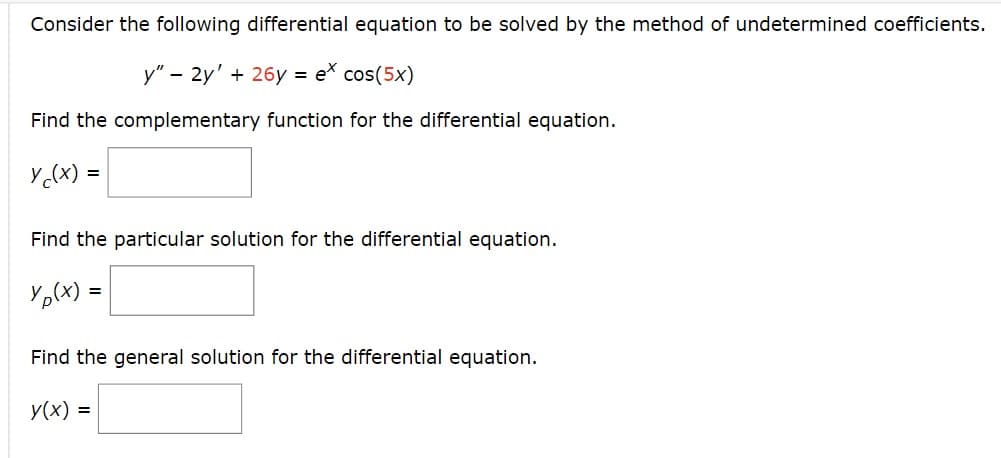 Consider the following differential equation to be solved by the method of undetermined coefficients.
y" - 2y' + 26y = ex cos(5x)
Find the complementary function for the differential equation.
y(x) =
Find the particular solution for the differential equation.
Yp(x) =
Find the general solution for the differential equation.
y(x) =