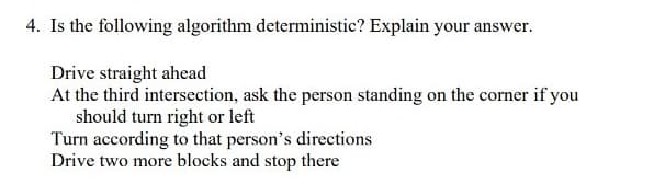 4. Is the following algorithm deterministic? Explain your answer.
Drive straight ahead
At the third intersection, ask the person standing on the corner if you
should turn right or left
Turn according to that person's directions
Drive two more blocks and stop there